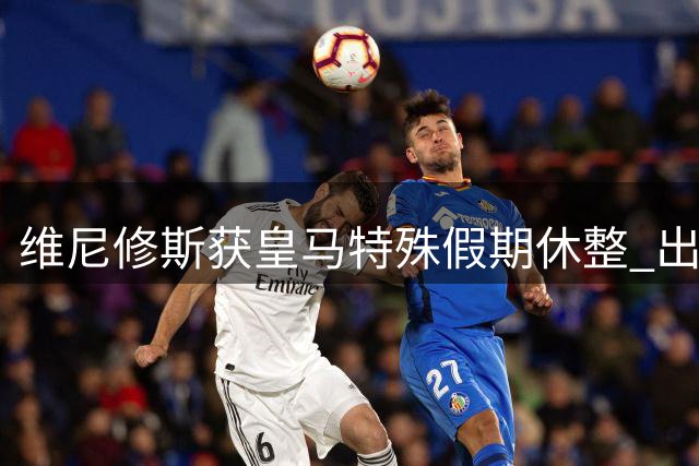 维尼修斯获皇马特殊假期休整 出场王即将开启续约谈判